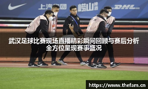 武汉足球比赛现场直播精彩瞬间回顾与赛后分析全方位呈现赛事盛况
